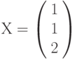Х=\left(         \begin{array}{c} 1\\1\\2\\\end{array} \right)