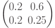 \begin{pmatrix} 0.2 & 0.6 \\ 0.2 & 0.25 \end{pmatrix}