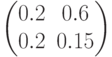 \begin{pmatrix} 0.2 & 0.6 \\ 0.2 & 0.15 \end{pmatrix}