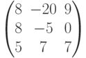 $$\begin{pmatrix} 8&-20&9\\8&-5&0\\5&7&7\end{pmatrix}$$