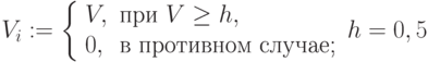 V_i:=\left \{ \begin{array}{ll}V, & \mbox{при } V \ge h, \\0, & \mbox{в противном случае;}\end{array}\right h=0,5