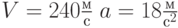 $V=240\frac{м}{с}\; a = 18 \frac{м}{с^2}\ $