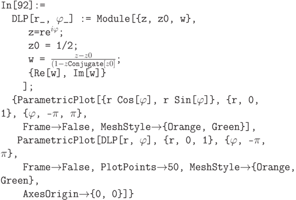 \tt
In[92]:=\\
\phantom{In}DLP[r\_, $\varphi$\_] := Module[\{z, z0, w\},\\
\phantom{InDLP}z=re$^{i\varphi}$;\\
\phantom{InDLP}z0 = 1/2;\\
\phantom{InDLP}w = $\frac{z-z0}{(1-z \text{Conjugate}[z0]}$;\\
\phantom{InDLP}\{Re[w], Im[w]\}\\
\phantom{InDL}];\\
\phantom{In}\{ParametricPlot[\{r Cos[$\varphi$], r Sin[$\varphi$]\}, \{r, 0, 1\}, \{$\varphi$, -$\pi$, $\pi$\},\\
\phantom{InDL}Frame$\to$False, MeshStyle$\to$\{Orange, Green\}],\\
\phantom{InD}ParametricPlot[DLP[r, $\varphi$], \{r, 0, 1\}, \{$\varphi$, -$\pi$, $\pi$\},\\
\phantom{InDL}Frame$\to$False, PlotPoints$\to$50, MeshStyle$\to$\{Orange, Green\},\\
\phantom{InDL}AxesOrigin$\to$\{0, 0\}]\}