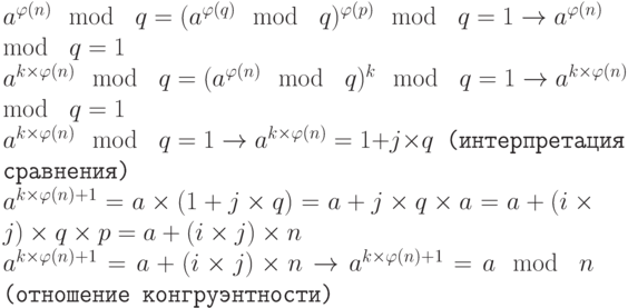 \tt\parindent0pt

$a^{\varphi (n)} \mod\ q = (a^{\varphi (q)} \mod\ q)^{\varphi (p)} \mod\ q = 1 \to  a^{\varphi (n)} \mod\ q = 1$

$a^{k\times \varphi (n)} \mod\ q = (a^{\varphi (n)} \mod\ q)^{k} \mod\ q = 1 \to  a^{k\times \varphi (n)} \mod\ q = 1$

$a^{k\times \varphi (n)} \mod\ q = 1 \to  a^{k\times \varphi (n)} = 1+j \times  q$ (интерпретация сравнения)

$a^{k\times \varphi (n)+1} = a \times  (1+j \times  q) = a+j\times q\times a=a+(i\times j)\times q\times p = a+(i\times j)\times n$

$a^{k\times \varphi (n)+1} = a+(i\times j)\times n \to  a^{k\times \varphi (n)+1} = a \mod\ n$ (отношение конгруэнтности)$