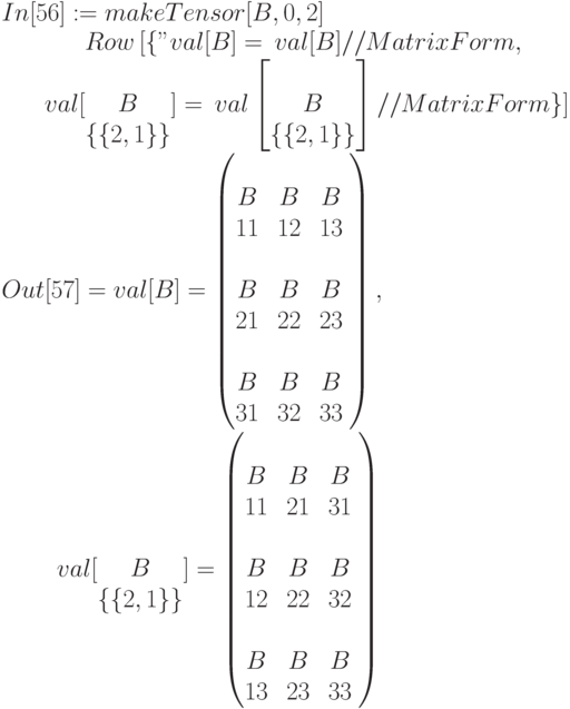 In[56]:=makeTensor[B,0,2]\\
\begin{matrix}
&&&Row\left[\left\{"val[B]=", val[B]//MatrixForm,",\\
&&&val [\begin{matrix}\\B\\\{\{2,1\}\}\end{matrix} ]=", val \left [\begin{matrix}\\B\\\{\{2,1\}\}\end{matrix}\right ]//MatrixForm \}]
\end{matrix}\\
Out[57]=val[B]=\begin{pmatrix}
\begin{matrix}\\B\\11\end{matrix}&\begin{matrix}\\B\\12\end{matrix}&\begin{matrix}\\B\\13\end{matrix}\\
\begin{matrix}\\B\\21\end{matrix}&\begin{matrix}\\B\\22\end{matrix}&\begin{matrix}\\B\\23\end{matrix}\\
\begin{matrix}\\B\\31\end{matrix}&\begin{matrix}\\B\\32\end{matrix}&\begin{matrix}\\B\\33\end{matrix}
\end{pmatrix},\\
\begin{matrix}
&&&&val[\begin{matrix}\\B\\\{\{2,1\}\}\end{matrix}]=\begin{pmatrix}
\begin{matrix}\\B\\11\end{matrix}&\begin{matrix}\\B\\21\end{matrix}&\begin{matrix}\\B\\31\end{matrix}\\
\begin{matrix}\\B\\12\end{matrix}&\begin{matrix}\\B\\22\end{matrix}&\begin{matrix}\\B\\32\end{matrix}\\
\begin{matrix}\\B\\13\end{matrix}&\begin{matrix}\\B\\23\end{matrix}&\begin{matrix}\\B\\33\end{matrix}
\end{pmatrix}
\end{matrix}