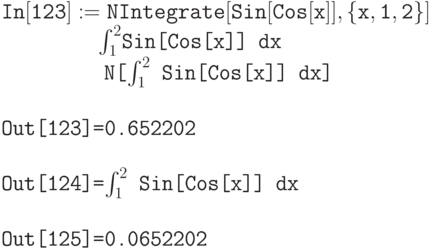 \tt
In[123]:=NIntegrate [Sin[Cos[x]], \{x,1,2\}] \\
\phantom{In[123]:=}$\int_1^2$\tt Sin[Cos[x]] dx \\
\phantom{In[123]:=}N[$\int_1^2$ Sin[Cos[x]] dx] \\ \\
Out[123]=0.652202 \\ \\
Out[124]=$\int_1^2$ Sin[Cos[x]] dx \\ \\
Out[125]=0.0652202
