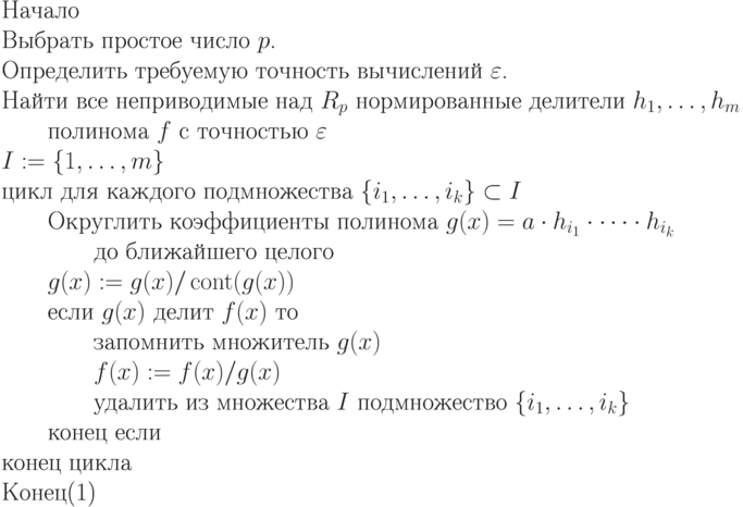 \begin{equation}
\text{Начало}\\
\text{Выбрать простое число $p$.}\\
\text{Определить требуемую точность вычислений $\varepsilon$.}\\
\text{Найти все неприводимые над $R_p$ нормированные делители
$h_1,\dots,h_m$}\\
\text{\qquad полинома $f$ с точностью $\varepsilon$}\\
\text{$I:= \{  1,\dots,m\}$}\\
 \text{цикл для каждого подмножества $\{ i_1,\dots,i_k\} \subset I$}\\
\text{\qquad Округлить коэффициенты полинома $g(x) = a\cdot h_{i_1}\cdot\dots\cdot
h_{i_k}$}\\
\text{\qquad \qquad  до ближайшего целого}\\
\text{\qquad $g(x) :=  g(x)/\cont(g(x))$}\\
\text{\qquad  если $g(x)$ делит $f(x)$  то}\\
\text{\qquad \qquad запомнить множитель $g(x)$}\\
\text{\qquad \qquad $f(x) := f(x)/g(x)$}\\
\text{\qquad \qquad удалить из множества $I$ подмножество $\{
i_1,\dots,i_k\}$}\\
\text{\qquad конец если}\\
\text{конец цикла}\\
\text{Конец}
\end{equation}