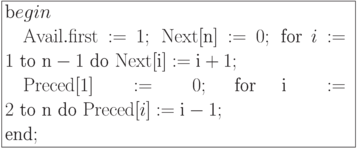 \formula{
\t begin\\
\mbox{} \q {\rm Avail}.{\rm first} :=1;\ {\rm Next}[\t{n}] := 0;\
\t{for}\ i:= 1\ \t{to}\ \t{n} - 1\ \t{do}\ {\rm Next}[\t{i}]:=
\t{i} + 1;\\
\mbox{} \q {\rm Preced}[1]:= 0;\ \t{for}\ \t{i}:= 2\
\t{to}\ \t{n}\ \t{do}\ {\rm Preced}[i]:= \t{i} - 1;\\
\t{end};
}