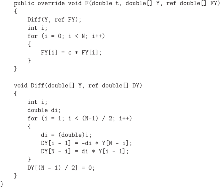 \begin{verbatim}
    public override void F(double t, double[] Y, ref double[] FY)
    {
        Diff(Y, ref FY);
        int i;
        for (i = 0; i < N; i++)
        {
            FY[i] = c * FY[i];
        }
    }

    void Diff(double[] Y, ref double[] DY)
    {
        int i;
        double di;
        for (i = 1; i < (N-1) / 2; i++)
        {
            di = (double)i;
            DY[i - 1] = -di * Y[N - i];
            DY[N - i] = di * Y[i - 1];
        }
        DY[(N - 1) / 2] = 0;
    }
}
\end{verbatim}