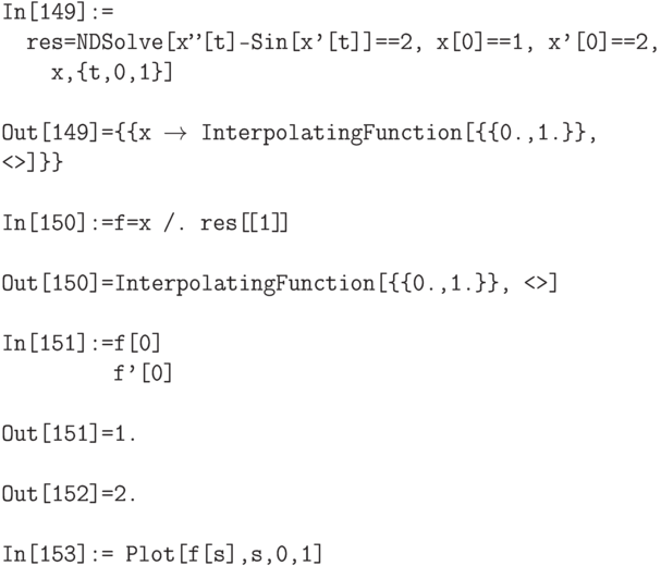 \tt
In[149]:=\\
\phantom{In}res=NDSolve[{x''[t]-Sin[x'[t]]==2, x[0]==1, x'[0]==2}, \\
\phantom{\phantom{In}re}x,\{t,0,1\}] \\ \\
Out[149]=\{\{x $\to$ InterpolatingFunction[\{\{0.,1.\}\}, <>]\}\} \\ \\
In[150]:=f=x /. res[\![1]\!] \\ \\
Out[150]=InterpolatingFunction[\{\{0.,1.\}\}, <>] \\ \\
In[151]:=f[0] \\ 
\phantom{In[151]:=}f'[0] \\ \\
Out[151]=1. \\ \\
Out[152]=2. \\ \\
In[153]:= Plot[f[s],{s,0,1}]