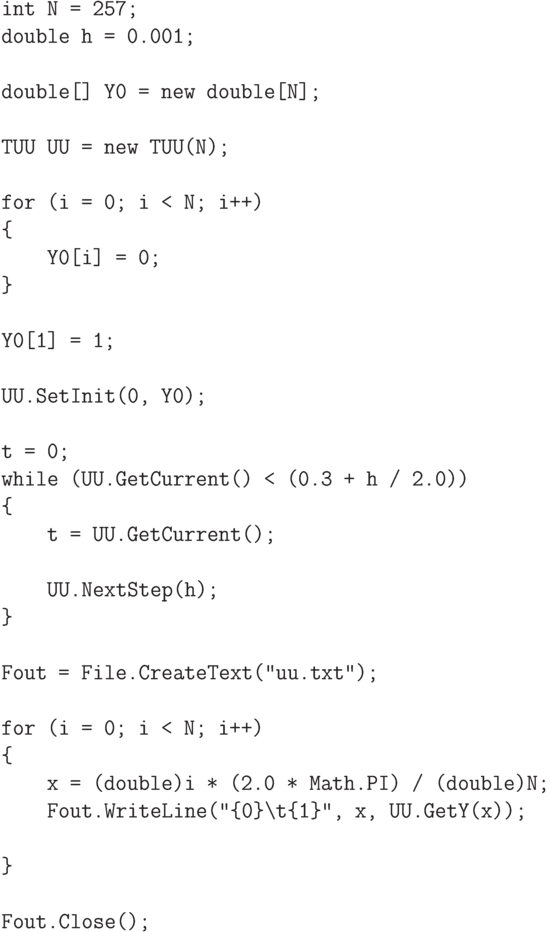 \begin{verbatim}
int N = 257;
double h = 0.001;

double[] Y0 = new double[N];

TUU UU = new TUU(N);

for (i = 0; i < N; i++)
{
    Y0[i] = 0;
}

Y0[1] = 1;

UU.SetInit(0, Y0);

t = 0;
while (UU.GetCurrent() < (0.3 + h / 2.0))
{
    t = UU.GetCurrent();

    UU.NextStep(h);
}

Fout = File.CreateText("uu.txt");

for (i = 0; i < N; i++)
{
    x = (double)i * (2.0 * Math.PI) / (double)N;
    Fout.WriteLine("{0}\t{1}", x, UU.GetY(x));

}

Fout.Close();
\end{verbatim}