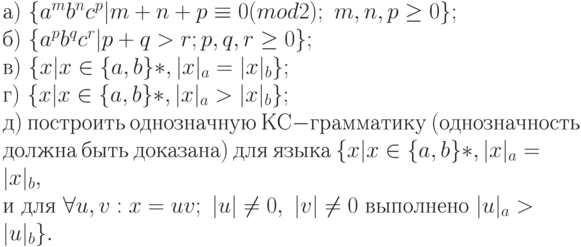 а)\ \{ a^{m}b^{n}c^{p}|m + n + p \equiv  0(mod 2);\ m, n, p \ge  0\} ;
\\
б)\ \{ a^{p}b^{q}c^{r}|p + q > r; p, q, r \ge  0\} ;
\\
в)\ \{ x|x \in  \{ a, b\} *, |x|_{a} = |x|_{b}\} ;
\\
г)\ \{ x|x \in  \{ a, b\} *, |x|_{a} > |x|_{b}\} ;
\\
д)\ построить\ однозначную\ КС-грамматику\ (однозначность
\\
должна\ быть\ доказана)\ для\ языка\ \{ x|x \in  \{ a, b\} *, |x|_{a} = |x|_{b},
\\
и\ для\ \forall  u, v : x = uv;\ |u| \ne  0,\ |v| \ne  0\ выполнено\ |u|_{a} > |u|_{b}\} .