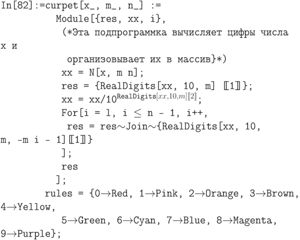 \tt
In[82]:=curpet[х\_, m\_, n\_] :=\\
\phantom{In[82]:=cu}Module[\{res, хх, i\},\\
\phantom{In[82]:=cur}(*Эта подпрограммка вычисляет цифры числа х и \\
\phantom{In[82]:=curp}организовывает их в массив\}*)\\
\phantom{In[82]:=cur}хх = N[x, m n];\\
\phantom{In[82]:=cur}res = \{RealDigits[хх, 10, m] [\!\![1]\!\!]\};\\
\phantom{In[82]:=cur}xx = xх/10$^{\text{RealDigits}[xx,10,m][\![2]\!]}$;\\
\phantom{In[82]:=cur}For[i = l, i $\le$ n - 1, i++,\\
\phantom{In[82]:=curp}res = res$\sim$Join$\sim$\{RealDigits[xx, 10, m, -m i - 1][\!\![1]\!\!]\}\\
\phantom{In[82]:=cur}];\\
\phantom{In[82]:=cur}res\\
\phantom{In[82]:=cu}];\\
\phantom{In[82]:=}rules = \{0$\to$Red, 1$\to$Pink, 2$\to$Orange, 3$\to$Brown, 4$\to$Yellow,\\
\phantom{In[82]:=cur}5$\to$Green, 6$\to$Cyan, 7$\to$Blue, 8$\to$Magenta, 9$\to$Purple\};
