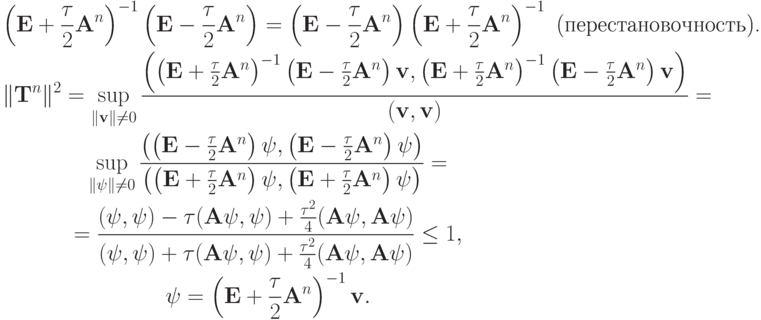 \begin{gather*}
\left({{\mathbf{E}} + \frac{\tau}{2}{\mathbf{A}}^{n}}\right)^{- 1} \left({{\mathbf{E}} -  \frac{\tau}{2}{\mathbf{A}}^{n}}\right) = \left({{\mathbf{E}} - \frac{\tau}{2}
{\mathbf{A}}^{n}}\right) \left({{\mathbf{E}} + \frac{\tau}{2}{\mathbf{A}}^{n}}\right)^{- 1} \mbox{ (перестановочность).} \\ 
 \|{\mathbf{T}}^{n}\|^2 = \sup\limits_{\|{\mathbf{v}}\| \ne 0} \frac{{\left({\left({{\mathbf{E}} + \frac{\tau}{2}{\mathbf{A}}^{n}}\right)^{- 1} \left({{\mathbf{E}} - \frac{\tau}{2}{\mathbf{A}}^{n}}\right){\mathbf{v}}, \left({{\mathbf{E}} +  \frac{\tau}{2}{\mathbf{A}}^{n}}\right)^{- 1} \left({{\mathbf{E}} - \frac{\tau}{2}{\mathbf{A}}^{n}}\right){\mathbf{v}}}\right)}}{{({\mathbf{v}}, 
{\mathbf{v}})}} = \\ 
\sup\limits_{\|{{{\psi}}}\| \ne 0} \frac{{\left({\left({{\mathbf{E}} - \frac{\tau}{2}{\mathbf{A}}^{n}}\right){{{\psi}}}, \left({{\mathbf{E}} -  \frac{\tau}{2}
{\mathbf{A}}^{n}}\right){{{\psi}}}}\right)}}{{\left({\left({{\mathbf{E}} + \frac{\tau}{2}
{\mathbf{A}}^{n}}\right){{{\psi}}}, \left({{\mathbf{E}} + \frac{\tau}{2}{\mathbf{A}}^{n}}\right){{{\psi}}}}\right)}} = \\ 
 = \frac{{({{\psi}}, {{{\psi}}}) -{\tau}({\mathbf{A \psi}}, {{{\psi}}}) + \frac{{{\tau}^2}}{4}({\mathbf{A \psi}}, {\mathbf{A \psi}})}}{{({{{\psi}}}, {{{\psi}}}) +{\tau}({\mathbf{A \psi}}, {{{\psi}}}) + \frac{{{\tau}^2}}{4}({\mathbf{A \psi}}, {\mathbf{A \psi}})}} \le 1 , \\  
{{{\psi}}} = \left({{\mathbf{E}} + \frac{\tau}{2}{\mathbf{A}}^{n}}\right)^{- 1}
{\mathbf{v}}. \end{gather*}