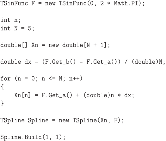 \begin{verbatim}
TSinFunc F = new TSinFunc(0, 2 * Math.PI);

int n;
int N = 5;

double[] Xn = new double[N + 1];

double dx = (F.Get_b() - F.Get_a()) / (double)N;

for (n = 0; n <= N; n++)
{
    Xn[n] = F.Get_a() + (double)n * dx;
}

TSpline Spline = new TSpline(Xn, F);

Spline.Build(1, 1);
\end{verbatim}