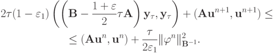 \begin{gather*}
2{\tau}(1 - \varepsilon_1 ) \left({\left({{\mathbf{B}} - \frac{{1 + \varepsilon }}{2}{\tau}{\mathbf{A}}}\right){\mathbf{y}}_{\tau}, {\mathbf{y}}_{\tau}}\right) + ({\mathbf{Au}}^{n + 1}, {\mathbf{u}}^{n + 1} ) \le \\ 
 \le({\mathbf{Au}}^{n}, {\mathbf{u}}^{n} ) + \frac{\tau}{{2 \varepsilon_1}}\| {\varphi}^{n}
 \|_{{\mathbf{B}}^{- 1}}^2 .
 \end{gather*}
