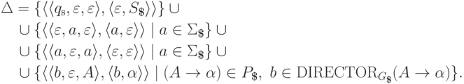 \begin{align*}
& \Delta =
 \{ \lp \lp \qinitial , \varepsilon , \varepsilon \rp ,
        \lp \varepsilon , S_\eos \rp \rp \} \cup {} \\
&\myqquad \cup
 \{ \lp \lp \varepsilon , a , \varepsilon \rp ,
        \lp a , \varepsilon \rp \rp \mid a \in \Sigma_\eos \} \cup {} \\
&\myqquad \cup
 \{ \lp \lp a , \varepsilon , a \rp ,
        \lp \varepsilon , \varepsilon \rp \rp \mid a \in \Sigma_\eos \} \cup {} \\
&\myqquad \cup
 \{ \lp \lp b , \varepsilon , A \rp ,
        \lp b , \alpha \rp \rp \mid
  ( A \tto \alpha ) \in P_\eos ,\ b \in \director_{ G_\eos }( A \tto \alpha ) \} .
\end{align*}