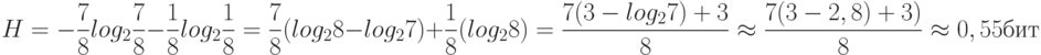 H = - \frac {7}{8}log_2 \frac {7}{8}- \frac {1}{8}log_2 \frac {1}{8} = \frac {7}{8}( log_2 8-log_27) + \frac {1}{8}(log_2 8)=\frac{7(3-log_27)+3}{8} \approx \frac {7(3-2,8)+3)}{8} \approx 0,55бит