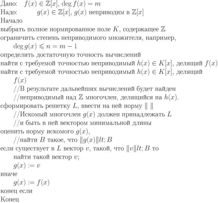 \begin{equation*}\\
	\text{Дано:\quad$f(x) \in \mathbb Z [x]$, $\deg f(x) = m$}\\
	\text{Надо:\quad \qquad $g(x) \in \mathbb Z [x]$, $g(x)$ неприводим в $\mathbb Z [x]$}\\
	\text{Начало}\\
	\text{выбрать полное нормированное поле $K$, содержащее $\mathbb Z $}\\
	\text{ограничить степень неприводимого множителя, например,}\\
	\text{\qquad $\deg g(x)\le n=m-1$}\\
	\text{определить достаточную точность вычислений}\\
	\text{найти с требуемой точностью неприводимый $h(x) \in
	K[x]$, делящий $f(x)$}}\\
	  \text{найти с требуемой точностью неприводимый $h(x) \in K[x]$, делящий}\\
	 \text{\qquad  $f(x)$}\\
	\text{\qquad //В результате дальнейших вычислений будет найден}\\
	\text{\qquad //неприводимый над $\mathbb Z $ многочлен, делящийся на $h(x)$.}\\
	\text{сформировать решетку $L$, ввести на ней норму $\|\ \|$}\\
	\text{\qquad //Искомый многочлен $g(x)$ должен принадлежать $L$}\\
	\text{\qquad //и быть в ней вектором минимальной длины}\\
	\text{оценить  норму  искомого  $g(x)$,}\\
	\text{\qquad //найти  $B$  такое,  что $\|g(x)\| &lt; B$}\\
	\text{если существует в $L$ вектор $v$, такой, что $\|v\| &lt; B$ то}\\
	\text{\qquad найти такой вектор $v$;}\\
	\text{\qquad $g(x) := v$}\\
	\text{иначе}\\
	\text{\qquad $g(x) := f(x)$}\\
	\text{конец если}\\
	\text{Конец}
	\end{equation*}