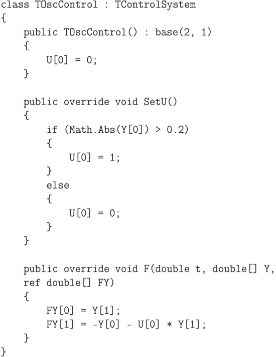 \begin{verbatim}
    class TOscControl : TControlSystem
    {
        public TOscControl() : base(2, 1)
        {
            U[0] = 0;
        }

        public override void SetU()
        {
            if (Math.Abs(Y[0]) > 0.2)
            {
                U[0] = 1;
            }
            else
            {
                U[0] = 0;
            }
        }

        public override void F(double t, double[] Y,
        ref double[] FY)
        {
            FY[0] = Y[1];
            FY[1] = -Y[0] - U[0] * Y[1];
        }
    }
\end{verbatim}