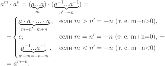 \begin{align*} & a^m\cdot a^n =
(\underbrace{a... a}_m)\cdot
(\underbrace{a^{-1}... a^{-1}}_{n'=-n})={}
\\ & \ \ {}=\!
\begin{cases}
\underbrace{a\cdot a\cdot...\cdot a}_{m-n'=m+n}\,, & \text{если }
m>n'=-n\ (\text{т. е. m+n>0}),\\[4pt]
e, & \text{если } m=n'=-n\ (\text{т. е. m+n=0}),\\[4pt]
\underbrace{a^{-1}... a^{-1}}_{n'-m=-n-m}\,, & \text{если } m<n'=-n\
(\text{т. е. m+n<0})
\end{cases} ={}
\\ & \ \ {}=a^{m+n}.
\end{align*}
