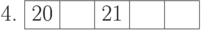 \begin{center}
4. \begin{tabular}{|c|c|c|c|c|}
\hline
20 & \phantom{10} & 21 & \phantom{10} & \phantom{10}\\
\hline
\end{tabular}
\end{center}