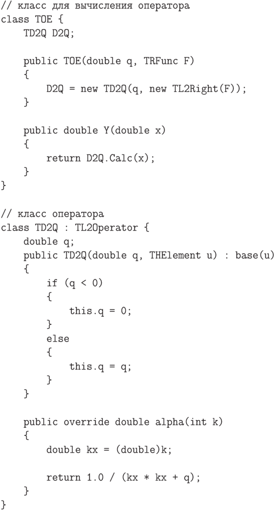 \begin{verbatim}
// класс для вычисления оператора
class TOE {
    TD2Q D2Q;

    public TOE(double q, TRFunc F)
    {
        D2Q = new TD2Q(q, new TL2Right(F));
    }

    public double Y(double x)
    {
        return D2Q.Calc(x);
    }
}

// класс оператора
class TD2Q : TL2Operator {
    double q;
    public TD2Q(double q, THElement u) : base(u)
    {
        if (q < 0)
        {
            this.q = 0;
        }
        else
        {
            this.q = q;
        }
    }

    public override double alpha(int k)
    {
        double kx = (double)k;

        return 1.0 / (kx * kx + q);
    }
}
\end{verbatim}