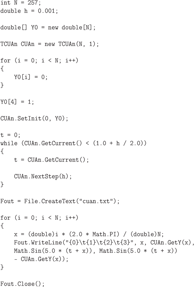 \begin{verbatim}
int N = 257;
double h = 0.001;

double[] Y0 = new double[N];

TCUAn CUAn = new TCUAn(N, 1);

for (i = 0; i < N; i++)
{
    Y0[i] = 0;
}

Y0[4] = 1;

CUAn.SetInit(0, Y0);

t = 0;
while (CUAn.GetCurrent() < (1.0 + h / 2.0))
{
    t = CUAn.GetCurrent();

    CUAn.NextStep(h);
}

Fout = File.CreateText("cuan.txt");

for (i = 0; i < N; i++)
{
    x = (double)i * (2.0 * Math.PI) / (double)N;
    Fout.WriteLine("{0}\t{1}\t{2}\t{3}", x, CUAn.GetY(x),
    Math.Sin(5.0 * (t + x)), Math.Sin(5.0 * (t + x))
    - CUAn.GetY(x));
}

Fout.Close();
\end{verbatim}