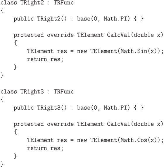 \begin{verbatim}
class TRight2 : TRFunc
{
    public TRight2() : base(0, Math.PI) { }

    protected override TElement CalcVal(double x)
    {
        TElement res = new TElement(Math.Sin(x));
        return res;
    }
}

class TRight3 : TRFunc
{
    public TRight3() : base(0, Math.PI) { }

    protected override TElement CalcVal(double x)
    {
        TElement res = new TElement(Math.Cos(x));
        return res;
    }
}
\end{verbatim}