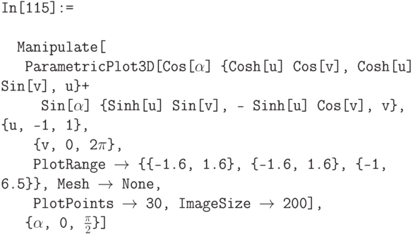 \tt
In[115]:= \\ \\
\phantom{In}Manipulate[ \\
\phantom{\phantom{In}M}ParametricPlot3D[Cos[$\alpha$] \{Cosh[u] Cos[v], Cosh[u] Sin[v], u\}+ \\
\phantom{\phantom{\phantom{In}M}Pa}Sin[$\alpha$] \{Sinh[u] Sin[v], - Sinh[u] Cos[v], v\},  \{u, -1, 1\}, \\
\phantom{\phantom{\phantom{In}M}P}\{v, 0, 2$\pi$\}, \\
\phantom{\phantom{\phantom{In}M}P}PlotRange $\to$ \{\{-1.6, 1.6\}, \{-1.6, 1.6\}, \{-1, 6.5\}\}, Mesh $\to$ None, \\
\phantom{\phantom{\phantom{In}M}P}PlotPoints $\to$ 30, ImageSize $\to$ 200], \\
\phantom{\phantom{In}M}\{$\alpha$, 0, $\frac{\pi}{2}$\}]