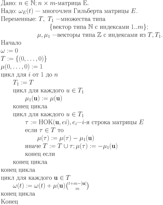 \begin{tabing}
&\text{Дано: $n \in  \mathbb N ; n \times m$-матрица E}.\\
&\text{Надо: $\omega_E(t)$ — многочлен Гильберта матрицы $E$.}\\
&\text{Переменные: $T,\; T_1$ —множества типа}\\
&\text{\qquad \qquad \qquad \qquad $\{$вектор типа $ \mathbb N $ с индексами $1..m\}$};\\
&\text{\qquad \qquad \qquad $\mu, \mu_1$ —векторы типа $ \mathbb Z $ с индексами из $T, T_1$.}\\
&\text{Начало}\\
\text{$\omega:= 0$}\\
\text{$T:=\{(0, \dots , 0)\}$}\\
\text{$\mu (0, \dots , 0):=1$}\\
\text{цикл для $i$ от $1$ до $n$}\\
\text{\qquad $T_1:=T$}\\
\text{\qquad цикл для каждого $u \in T_1$}\\
\text{\qquad \qquad $\mu_1(\textbf{u}):=\mu(\textbf{u})$}\\
\text{\qquad конец цикла}\\
\text{\qquad цикл для каждого $u \in T_1$}\\
\text{\qquad \qquad $\tau := НОК(\textbf{u}, ei), e_i —i$-я строка матрицы $E$}\\
\text{\qquad \qquad если $\tau \in T$ то}\\
\text{\qquad \qquad \qquad $\mu(\tau ) := \mu(\tau ) - \mu_1(\textbf{u})$}\\
\text{\qquad \qquad иначе $T := T \cup \tau ; \mu(\tau ) := -\mu_1(\textbf{u})$}\\
\text{\qquad \qquad конец если}\\
\text{\qquad конец цикла}\\
\text{конец цикла}\\
\text{цикл для каждого $\textbf{u} \in T$}\\
\text{\qquad $\omega (t):= \omega (t) + \mu(\textbf{u})\binom {t+m-|\textbf{u}|}m$}\\
\text{конец цикла}\\
\text{Конец}\\
 \end{tabing}