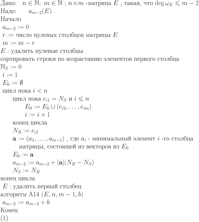 \begin{equation}\\
\text{Дано:\quad   $  n\in\mathbb N;\ m\in\mathbb N $  ; $  n\!\times\!m $  -матрица $  E $  , такая, что $  \deg \omega_E\leq m-2 $  }\\
\text{Надо:\qquad  $  a_{m-2}(E) $  .}\\ 
\text{Начало}\\
\text{ $  a_{m-2}:=0$} \\
\text{ $  r:= $  число нулевых столбцов матрицы $  E$} \\
\text{ $  m:=m-r $}\\
\text{$  E: $  удалить нулевые столбцы }\\
\text{сортировать строки по возрастанию элементов первого столбца}\\
\text{$\mathbb N_S:=0 $  }\\
\text{ $  i:= 1$} \\
\text{ $  E_0:= \emptyset$} \\
\text{ цикл пока  $  i <n$} \\
\text{\qquad  цикл пока  $  e_{i1}=N_S $  и $  i\leq  n $  }\\
\text{\qquad \qquad  $  E_0:=E_0\cup (e_{i2},\dots,e_{im}) $  }\\
\text{\qquad \qquad  $  i := i + 1  $  }\\
\text{\qquad  конец цикла}\\
\text{\qquad  $  N_R := e_{i1} $  }\\
\text{\qquad  $  \textbf{a} := (a_1,\dots,a_{m-1}) $  , где $  a_i $ - минимальный элемент $  i $  -го столбца} \\
\text{\qquad \quad матрицы, состоящей из векторов из $  E_0 $  }\\
\text{\qquad  $  E_0:=\textbf{a} $  }\\
\text{\qquad  $  a_{m-2}:= a_{m-2} + |\textbf{a}|(N_R - N_S) $  }\\
\text{\qquad  $  N_S := N_R $  }\\
\text{конец цикла}\\
\text{ $  E: $  удалить первый столбец}\\
\text{алгоритм A14  $  (E,n,m-1,b) $  }\\
\text{ $  a_{m-2}:= a_{m-2}+ b $  }\\
 \text{Конец}\\
\end{equation}