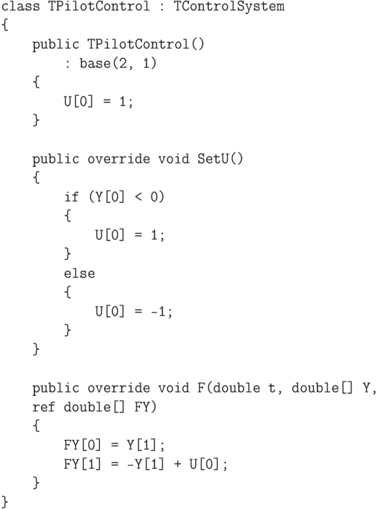 \begin{verbatim}
    class TPilotControl : TControlSystem
    {
        public TPilotControl()
            : base(2, 1)
        {
            U[0] = 1;
        }

        public override void SetU()
        {
            if (Y[0] < 0)
            {
                U[0] = 1;
            }
            else
            {
                U[0] = -1;
            }
        }

        public override void F(double t, double[] Y,
        ref double[] FY)
        {
            FY[0] = Y[1];
            FY[1] = -Y[1] + U[0];
        }
    }
\end{verbatim}