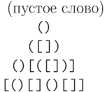 \begin{center}\ttfamily
\hspace*{1em}  \textrm{(пустое слово)}\\
                ()\\
                ([$\,$])\\
                ()[([$\,$])]\\
\leavevmode  \hbox{\texttt{[()[$\,$]()[$\,$]]}}
\end{center}