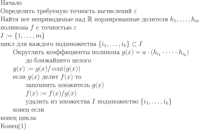 \begin{equation}\\
 \text{Начало} \\
\text{Определить требуемую точность вычислений $\varepsilon$}\\
\text{Найти все неприводимые над $\R$  нормированные  делители 
$h_1,\dots,h_m$}\\
\text{полинома $f$ с точностью $\varepsilon$}\\
\text{$I:= \{  1,\dots,m\}$}\\
 \text{цикл для каждого подмножества $\{ i_1,\dots,i_k\} \subset I$}\\
\text{\qquad Округлить коэффициенты полинома $g(x)  =  a\cdot(h_{i_1}\cdot\dots\cdot
h_{i_k})$}\\
\text{\qquad \qquad   до ближайшего целого}\\
\text{\qquad $g(x) :=  g(x)/\cont(g(x))$}\\
\text{\qquad  если  $g(x)$ делит $f(x)$  то }\\
\text{\qquad \qquad запомнить множитель $g(x)$}\\
\text{\qquad \qquad $f(x) := f(x)/g(x)$}\\
\text{\qquad \qquad удалить из множества $I$ подмножество $\{
i_1,\dots,i_k\}$}\\
\text{\qquad  конец если} \\
 \text{конец цикла} \\
 \text{Конец} 
\end{equation}