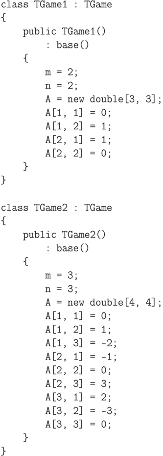 \begin{verbatim}
    class TGame1 : TGame
    {
        public TGame1()
            : base()
        {
            m = 2;
            n = 2;
            A = new double[3, 3];
            A[1, 1] = 0;
            A[1, 2] = 1;
            A[2, 1] = 1;
            A[2, 2] = 0;
        }
    }

    class TGame2 : TGame
    {
        public TGame2()
            : base()
        {
            m = 3;
            n = 3;
            A = new double[4, 4];
            A[1, 1] = 0;
            A[1, 2] = 1;
            A[1, 3] = -2;
            A[2, 1] = -1;
            A[2, 2] = 0;
            A[2, 3] = 3;
            A[3, 1] = 2;
            A[3, 2] = -3;
            A[3, 3] = 0;
        }
    }
\end{verbatim}