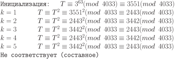 \tt\parindent0pt

Инициализация: \ \    $T \equiv  3^{63}(mod\ 4033) \equiv  3551(mod\ 4033)$

$k = 1\ \ \ \ \ \              T \equiv  T^{2} \equiv  3551^{2} (mod\ 4033 \equiv  2443 (mod\ 4033)$

$k = 2\ \ \ \ \ \        T \equiv  T^{2} \equiv  2443^{2} (mod\ 4033 \equiv  3442 (mod\ 4033)$

$k = 3\ \ \ \ \ \        T \equiv  T^{2} \equiv  3442^{2} (mod\ 4033 \equiv   2443 (mod\ 4033) $

$k = 4\ \ \ \ \ \        T \equiv  T^{2} \equiv  2443^{2} (mod\ 4033 \equiv   3442 (mod\ 4033)$

$k = 5\ \ \ \ \ \        T \equiv  T^{2} \equiv  3442^{2} (mod\ 4033 \equiv   2443 (mod\ 4033)$ Не соответствует (составное)	