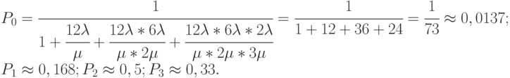 $\begin{array}{*{20}{l}}
  {{P_0} = \cfrac{1}{{1 + \cfrac{{12\lambda }}{\mu } + \cfrac{{12\lambda *6\lambda }}{{\mu *2\mu }} + \cfrac{{12\lambda *6\lambda *2\lambda }}{{\mu *2\mu *3\mu }}}} = \cfrac{1}{{1 + 12 + 36 + 24}} = \cfrac{1}{{73}} \approx 0,0137;} \\
  {{P_1} \approx 0,168;{P_2} \approx 0,5;{P_3} \approx 0,33.}
\end{array}$