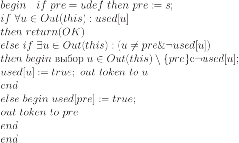 begin \ \ \ if \ pre = udef \  then \ pre := s;
\\
    if \  \forall  u \in  Out(this) : used[u]
\\
    then \ return(OK)
\\
    else \ if \ \exists u \in  Out(this): (u \ne  pre  \&  \neg  used[u])
\\
    then \ begin \ выбор \ u \in  Out(this) \setminus  \{ pre\}   с \neg  used[u] ;
\\
     used[u] := true ; \ out \ token \ to \ u
\\
      end
\\
    else  \ begin  \ used[pre] := true ;
\\
    out \ token  \ to \ pre
\\
    end
\\
end