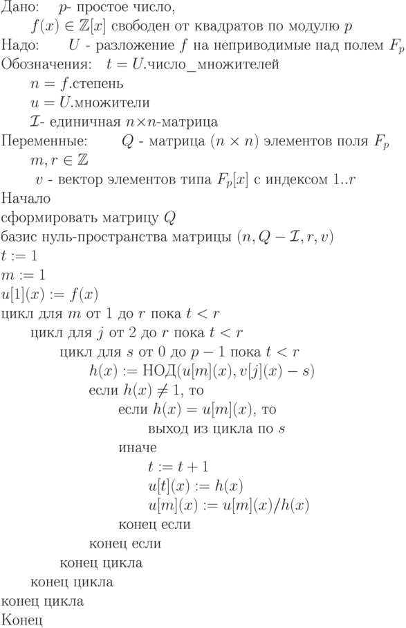 \begin{equation*} 
\text{Дано: \quad $p$- простое число,}\\
          \text{\qquad $f(x)\in\mathbb Z[x]$ свободен от квадратов по модулю
$p$ }\\
\text{Надо:\qquad $U$  - разложение $f$ на неприводимые над полем $F_p$ }\\
\text{Обозначения:\quad $t=U.$число\_множителей} \\
        \text{\qquad $n=f.$степень  } \\
        \text{\qquad $u=U.$множители } \\
        \text{\qquad $\cI$-  единичная $n{\times}n$-матрица} \\
\text{Переменные: \qquad $\EuScript Q $  -  матрица $(n\times n)$ элементов поля $F_p$} \\
         \text{\qquad $m,r\in\mathbb Z$ } \\
        \text{ \qquad $v$  -  вектор элементов типа $F_p[x]$ с индексом $1..r$}\\ 
\text{Начало} \\
\text{сформировать матрицу $\EuScript Q $} \\
\text{базис нуль-пространства матрицы $(n,\EuScript Q -\cI,r,v)$} \\
\text{$t := 1$ }\\
\text{$m := 1$} \\
\text{$u[1](x) := f(x)$ }\\
\text{цикл для $m$ от $1$ до $r$ пока  $t < r$}\\
\text{\qquad цикл для $j$ от $2$ до $r$ пока $t < r$} \\
\text{\qquad \qquad цикл для $s$ от $0$ до $p-1$ пока  $t < r$}\\
\text{\qquad \qquad \qquad $h(x):=НОД(u[m](x),v[j](x)-s)$}\\
\text{\qquad \qquad \qquad если   $h(x)\ne 1$,  то}\\
\text{\qquad \qquad \qquad \qquad если $h(x) = u[m](x)$, то} \\
\text{\qquad \qquad \qquad \qquad \qquad выход из цикла по $s$}\\
\text{\qquad \qquad \qquad \qquad иначе} \\
\text{\qquad \qquad \qquad \qquad \qquad$t := t + 1$}\\
\text{\qquad \qquad \qquad \qquad \qquad$u[t](x) := h(x)$}\\
\text{\qquad \qquad \qquad \qquad \qquad$u[m](x) := u[m](x)/h(x)$}\\
\text{\qquad \qquad \qquad \qquad конец если }\\
\text{\qquad \qquad \qquad конец если }\\
\text{\qquad \qquad конец цикла} \\
\text{\qquad конец цикла }\\
\text{конец цикла }\\
\text{Конец} 
\end{equation*}