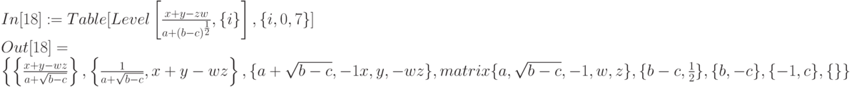 In[18]:= Table [Level \left [ \frac{x+y-zw}{a+(b-c)^{\frac 12}} , \{i\}\right ], \{i, 0, 7\}]\\
Out[18] =\\
\left \{ \left \{ \frac{x+y-wz}{a+\sqrt{b-c}}\right \},\left \{ \frac{1}{a+\sqrt{b-c}}, x+y-wz \right \}, \{a+\sqrt{b-c}, -1 x, y, -wz\},\\
\begim{matrix}
&\{a, \sqrt{b-c}, -1, w,z\}, \{b-c, \frac 12\}, \{b, -c\}, \{-1, c\}, \{\}\}
\end{matrix}