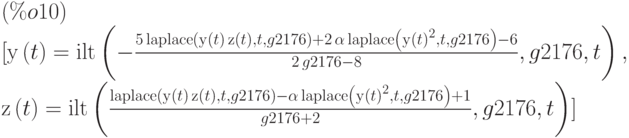 (\%o10)$\\
\noindent
\begin{math}
[\mathrm{y}\left( t\right) =\mathrm{ilt}\left( -\frac{5\,\mathrm{laplace}\left( \mathrm{y}\left( t\right) \,\mathrm{z}\left( t\right) ,t,g2176\right) +2\,\alpha\,\mathrm{laplace}\left( {\mathrm{y}\left( t\right) }^{2},t,g2176\right) -6}{2\,g2176-8},g2176,t\right) ,\\
\mathrm{z}\left( t\right) =\mathrm{ilt}\left( \frac{\mathrm{laplace}\left( \mathrm{y}\left( t\right) \,\mathrm{z}\left( t\right) ,t,g2176\right) -\alpha\,\mathrm{laplace}\left( {\mathrm{y}\left( t\right) }^{2},t,g2176\right) +1}{g2176+2},g2176,t\right) ]
\end{math}