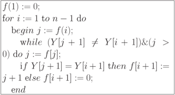 \formula{
f(1) := 0;\\
\t for\ i :=1\ \t to\ n - 1\ \t do\\
\mbox{}\q \t begin\ j := f(i);\\
\mbox{}\q\q \t while\ (Y[j + 1] \ne
Y[i + 1]) \& (j > 0)\
\t do\ j := f[j];\\
\mbox{}\q\q \t if\ Y[j + 1] = Y[i + 1]\
\t then\ f[i + 1] := j + 1\
\t else\ f[i +1] := 0;\\
\mbox{}\q\t end
}