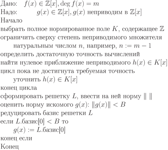 \begin{equation*}\\
\text{Дано:\quad $f(x) \in \mathbb Z [x], \deg f(x) = m$}\\
\text{Надо:\quad \qquad $g(x) \in \mathbb Z [x], g(x)$ неприводим в $\mathbb Z [x]$}\\
\text{Начало}\\
\text{выбрать полное нормированное поле $K$, содержащее $\mathbb Z $}\\
\text{ограничить сверху степень неприводимого множителя}\\
\text{\qquad  натуральным числом $n$, например, $n:=m-1$}\\
\text{определить достаточную точность вычислений}\\
\text{найти нулевое приближение неприводимого $h(x) \in K[x]$}\\
\text{цикл пока не достигнута требуемая точность}\\
\text{\qquad уточнить $h(x) \in K[x]$}\\
\text{конец цикла}\\
\text{сформировать решетку $L$, ввести на ней норму $\|\ \|$}\\
\text{оценить  норму  искомого  $g(x)$: $\|g(x)\| < B$}\\
\text{редуцировать базис решетки $L$}\\
\text{если $L$.базис[0] $< B$ то}\\
\text{\qquad $g(x) := L$.базис[0]}\\
\text{конец если}\\
\text{Конец}
\end{equation*}