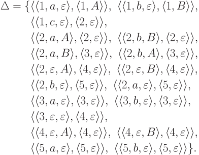 \begin{align*}
\Delta&=\{
\lp\lp1,a,\emptyword\rp,
\lp1,A\rp\rp,\
\lp\lp1,b,\emptyword\rp,
\lp1,B\rp\rp,\
\\&\hphantom{{}={}\{}
\lp\lp1,c,\emptyword\rp,
\lp2,\emptyword\rp\rp,\
\\&\hphantom{{}={}\{}
\lp\lp2,a,A\rp,
\lp2,\emptyword\rp\rp,\
\lp\lp2,b,B\rp,
\lp2,\emptyword\rp\rp,\
\\&\hphantom{{}={}\{}
\lp\lp2,a,B\rp,
\lp3,\emptyword\rp\rp,\
\lp\lp2,b,A\rp,
\lp3,\emptyword\rp\rp,\
\\&\hphantom{{}={}\{}
\lp\lp2,\emptyword,A\rp,
\lp4,\emptyword\rp\rp,\
\lp\lp2,\emptyword,B\rp,
\lp4,\emptyword\rp\rp,\
\\&\hphantom{{}={}\{}
\lp\lp2,b,\emptyword\rp,
\lp5,\emptyword\rp\rp,\
\lp\lp2,a,\emptyword\rp,
\lp5,\emptyword\rp\rp,\
\\&\hphantom{{}={}\{}
\lp\lp3,a,\emptyword\rp,
\lp3,\emptyword\rp\rp,\
\lp\lp3,b,\emptyword\rp,
\lp3,\emptyword\rp\rp,\
\\&\hphantom{{}={}\{}
\lp\lp3,\emptyword,\emptyword\rp,
\lp4,\emptyword\rp\rp,\
\\&\hphantom{{}={}\{}
\lp\lp4,\emptyword,A\rp,
\lp4,\emptyword\rp\rp,\
\lp\lp4,\emptyword,B\rp,
\lp4,\emptyword\rp\rp,\
\\&\hphantom{{}={}\{}
\lp\lp5,a,\emptyword\rp,
\lp5,\emptyword\rp\rp,\
\lp\lp5,b,\emptyword\rp,
\lp5,\emptyword\rp\rp
\}.
\end{align*}