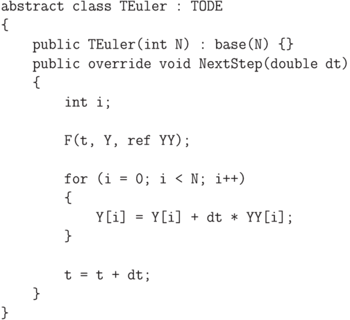 \begin{verbatim}
    abstract class TEuler : TODE
    {
        public TEuler(int N) : base(N) {}
        public override void NextStep(double dt)
        {
            int i;

            F(t, Y, ref YY);

            for (i = 0; i < N; i++)
            {
                Y[i] = Y[i] + dt * YY[i];
            }

            t = t + dt;
        }
    }
\end{verbatim}