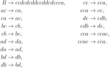 \begin{align*}
 R \; & {\to} \; ccdcdcddccddcdccca , & ce \; & {\to} \; eca , \\
 ac \; & {\to} \; ca , & eca \; & {\to} \; ce , \\
 ca \; & {\to} \; ac , & de \; & {\to} \; edb , \\
 bc \; & {\to} \; cb , & edb \; & {\to} \; de , \\
 cb \; & {\to} \; bc , & cca \; & {\to} \; ccae , \\
 ad \; & {\to} \; da , & ccae \; & {\to} \; cca . \\
 da \; & {\to} \; ad , \\
 bd \; & {\to} \; db , \\
 db \; & {\to} \; bd ,
\end{align*}