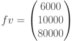 fv=\begin{pmatrix} 6000 \\ 10000\\ 80000 \end{pmatrix}