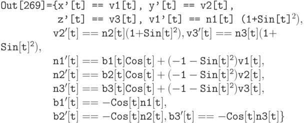 \tt
Out[269]=\{x'[t] == v1[t], y'[t] == v2[t], \\
\phantom{Out[269]=\{}z'[t] == v3[t], v1'[t] == n1[t] (1+Sin[t]^{2}), \\ \tt
\phantom{Out[269]=}v2'[t] == n2[t] (1+Sin[t]^{2}), v3'[t] == n3[t] (1+Sin[t]^{2}), \\
\phantom{Out[269]=}n1'[t] == b1[t] Cos[t] + (-1-Sin[t]^{2}) v1[t], \\
\phantom{Out[269]=}n2'[t] == b2[t] Cos[t] + (-1-Sin[t]^{2}) v2[t], \\
\phantom{Out[269]=}n3'[t] == b3[t] Cos[t] + (-1-Sin[t]^{2}) v3[t], \\
\phantom{Out[269]=}b1'[t] == -Cos[t] n1[t], \\
\phantom{Out[269]=}b2'[t] == -Cos[t] n2[t], b3'[t] == -Cos[t] n3[t]\}
