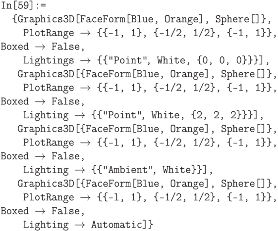 \tt
In[59]:=\\
\phantom{In}\{Graphics3D[{FaceForm[Blue, Orange], Sphere[]\},\\
\phantom{In\{G}PlotRange $\to$ \{\{-1, 1\}, \{-1/2, 1/2\}, \{-1, 1\}\}, Boxed $\to$ False,\\
\phantom{In\{G}Lightings $\to$ \{\{"Point"\ \!\!\!\!, White, \{0, 0, 0\}\}\}],\\
\phantom{In\{}Graphics3D[\{FaceForm[Blue, Orange], Sphere[]\},\\
\phantom{In\{G}PlotRange $\to$ \{\{-1, 1\}, \{-1/2, 1/2\}, \{-1, 1\}\}, Boxed $\to$ False,\\
\phantom{In\{G}Lighting $\to$ \{\{"Point"\ \!\!\!\!, White, \{2, 2, 2\}\}\}],\\
\phantom{In\{}Graphics3D[\{FaceForm[Blue, Orange], Sphere[]\},\\
\phantom{In\{G}PlotRange $\to$ \{\{-l, 1\}, \{-1/2, 1/2\}, \{-1, 1\}\}, Boxed $\to$ False,\\
\phantom{In\{G}Lighting  $\to$ \{\{"Ambient"\ \!\!\!\!, White\}\}],\\
\phantom{In\{}Graphics3D[\{FaceForm[Blue, Orange], Sphere[]\},\\
\phantom{In\{G}PlotRange $\to$ \{\{-l, 1\}, \{-1/2, 1/2\}, \{-1, 1\}\}, Boxed $\to$ False,\\
\phantom{In\{G}Lighting $\to$ Automatic]\}